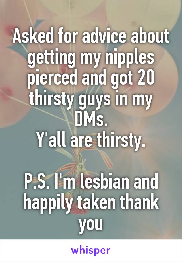 Asked for advice about getting my nipples pierced and got 20 thirsty guys in my DMs.
Y'all are thirsty.

P.S. I'm lesbian and happily taken thank you