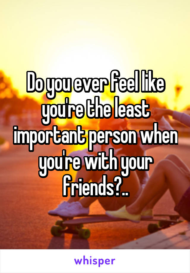 Do you ever feel like you're the least important person when you're with your friends?..