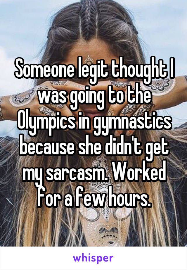 Someone legit thought I was going to the Olympics in gymnastics because she didn't get my sarcasm. Worked for a few hours.