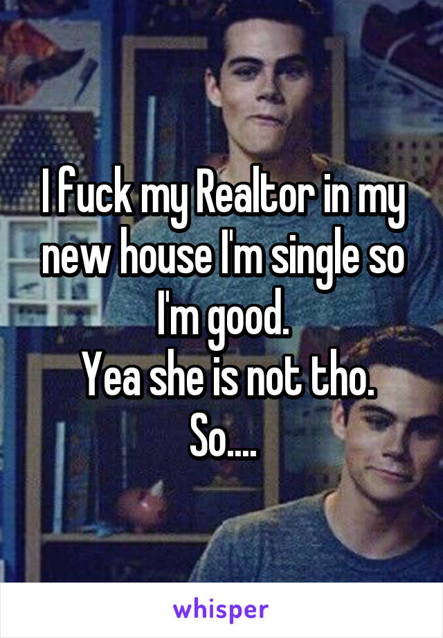 I fuck my Realtor in my new house I'm single so I'm good.
 Yea she is not tho. So....