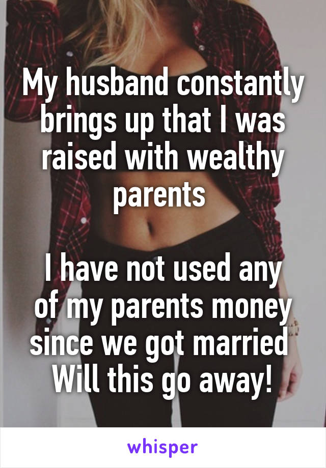 My husband constantly brings up that I was raised with wealthy parents 

I have not used any of my parents money since we got married 
Will this go away!