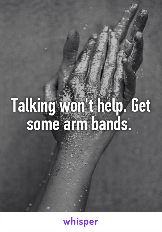 Talking won't help. Get some arm bands. 