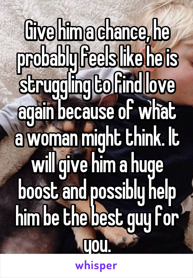 Give him a chance, he probably feels like he is struggling to find love again because of what a woman might think. It will give him a huge boost and possibly help him be the best guy for you.