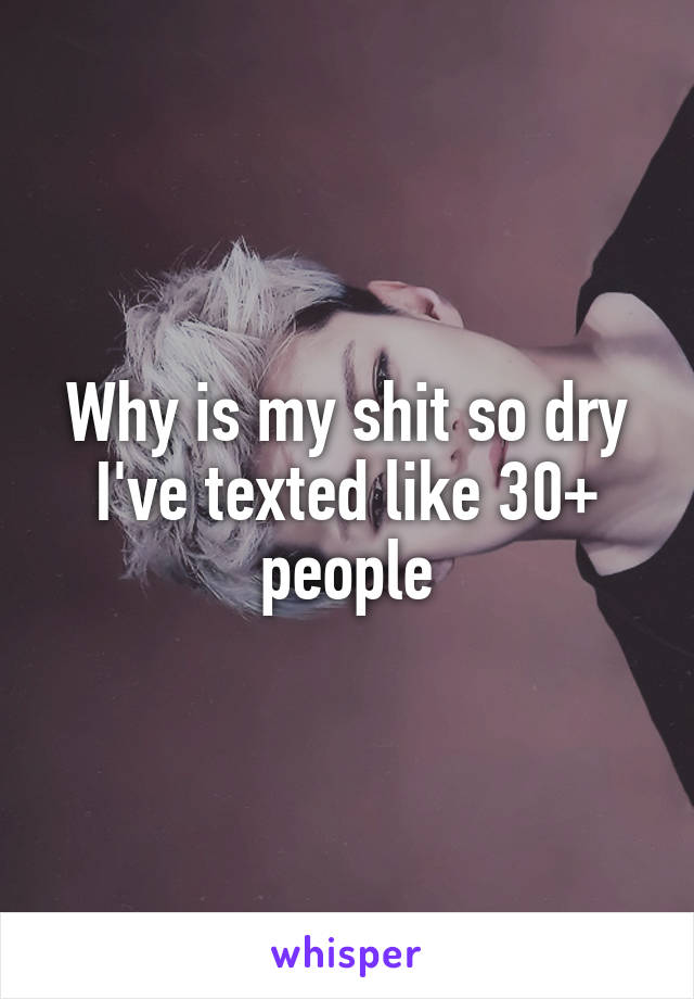 Why is my shit so dry I've texted like 30+ people