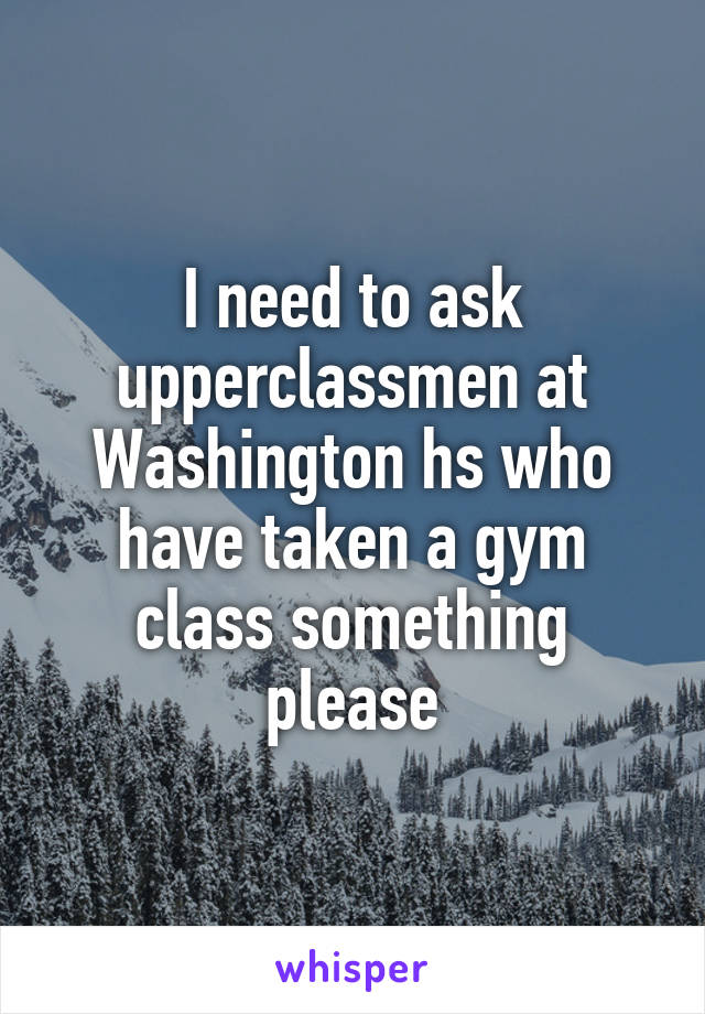 I need to ask upperclassmen at Washington hs who have taken a gym class something please