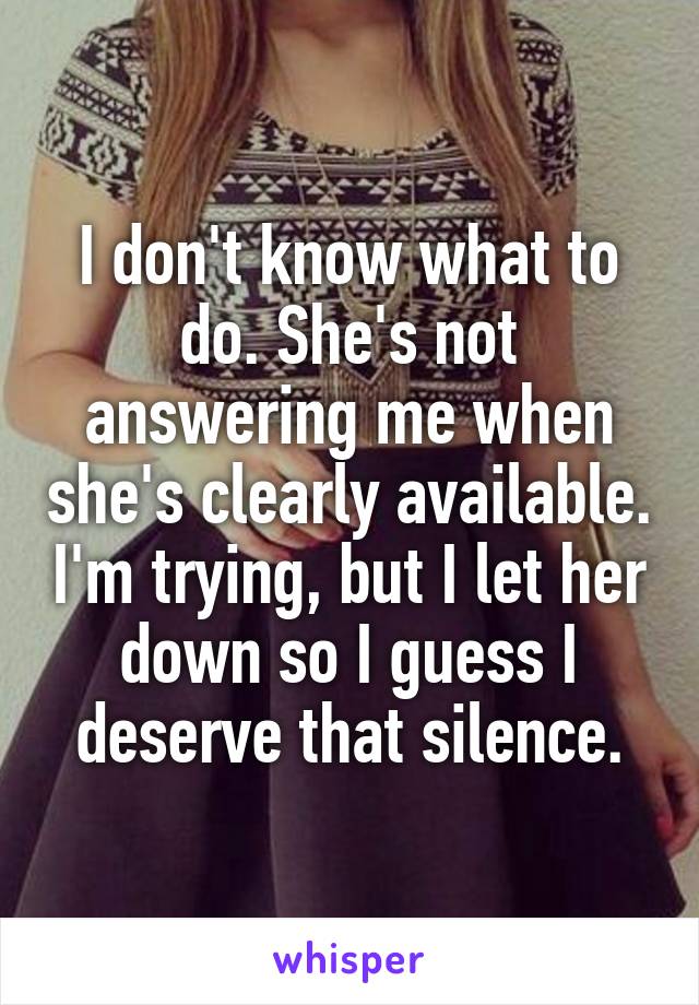 I don't know what to do. She's not answering me when she's clearly available. I'm trying, but I let her down so I guess I deserve that silence.