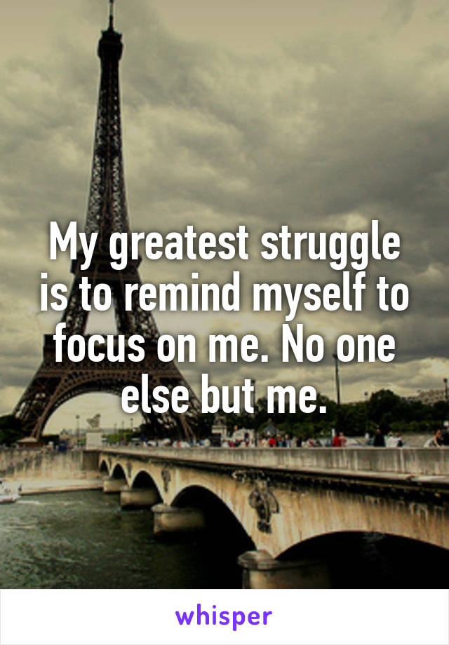 My greatest struggle is to remind myself to focus on me. No one else but me.