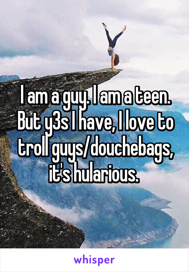 I am a guy. I am a teen. But y3s I have, I love to troll guys/douchebags, it's hularious. 