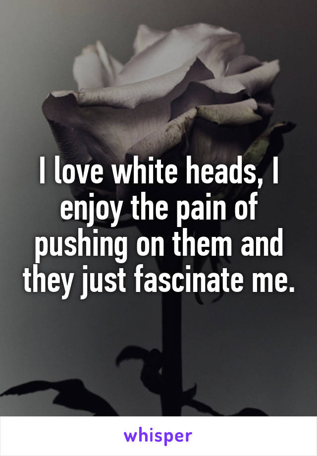 I love white heads, I enjoy the pain of pushing on them and they just fascinate me.