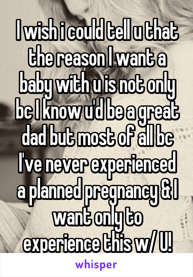 I wish i could tell u that the reason I want a baby with u is not only bc I know u'd be a great dad but most of all bc I've never experienced a planned pregnancy & I want only to experience this w/ U!