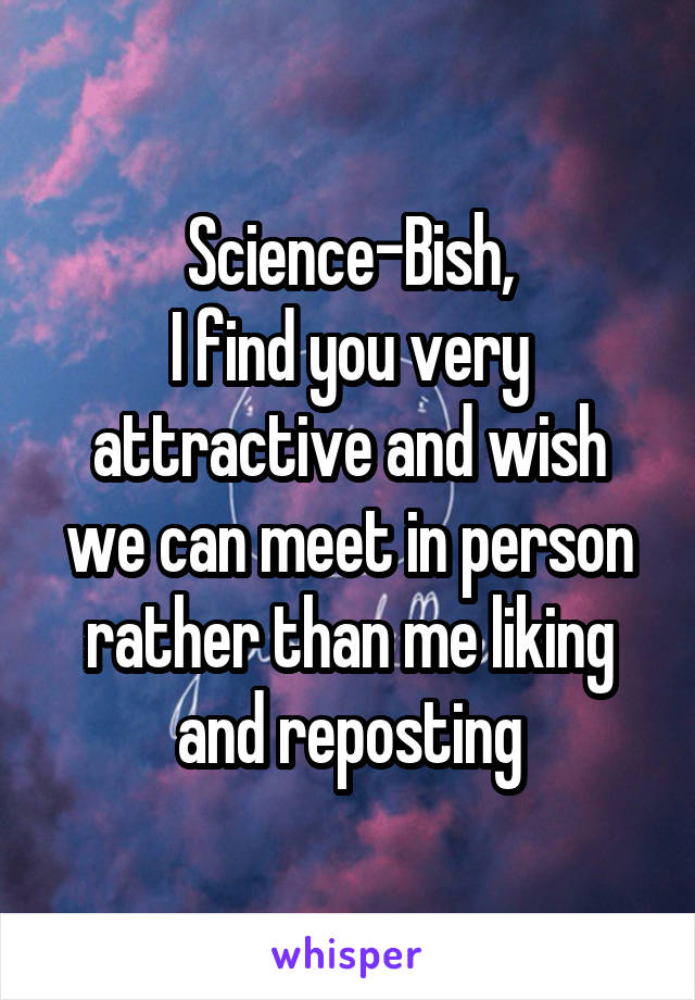 Science-Bish,
I find you very attractive and wish we can meet in person rather than me liking and reposting