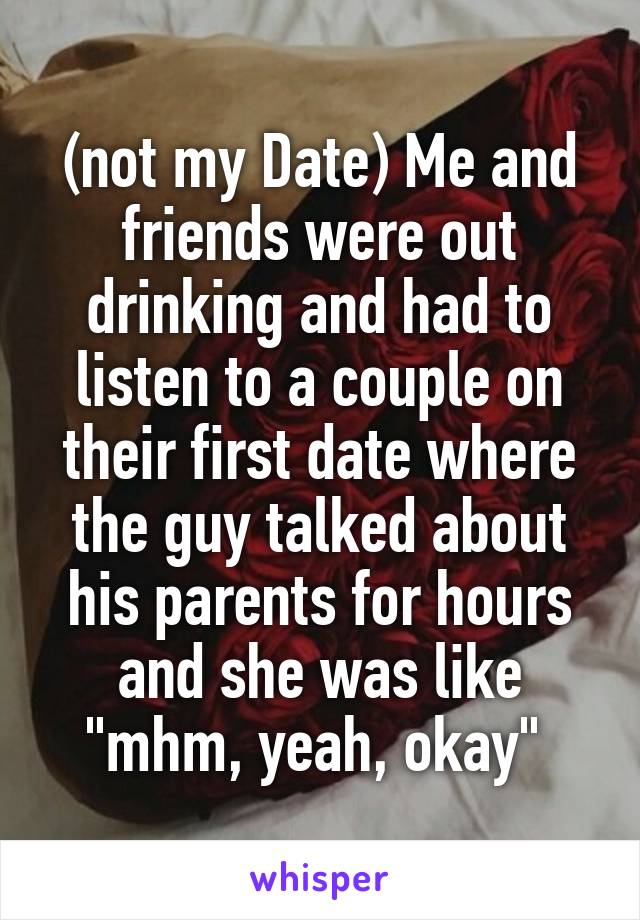 (not my Date) Me and friends were out drinking and had to listen to a couple on their first date where the guy talked about his parents for hours and she was like "mhm, yeah, okay" 