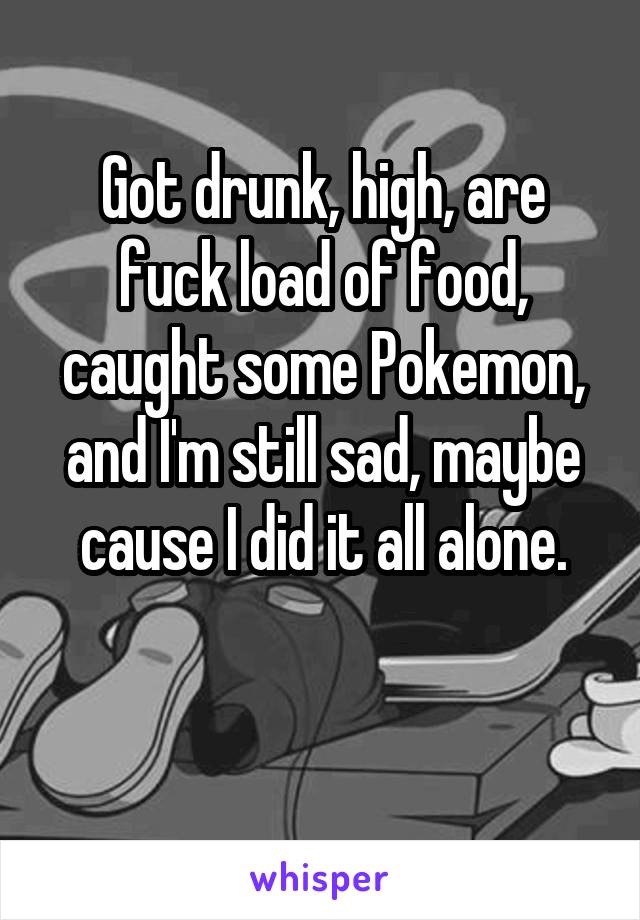 Got drunk, high, are fuck load of food, caught some Pokemon, and I'm still sad, maybe cause I did it all alone.

