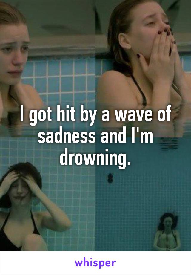 I got hit by a wave of sadness and I'm drowning.