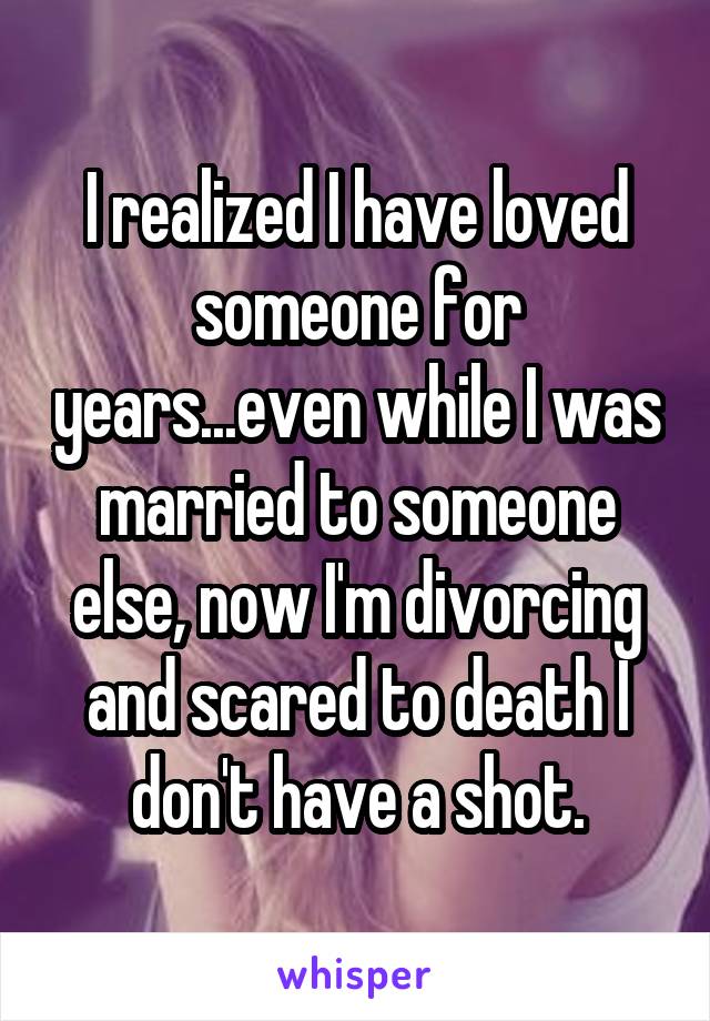 I realized I have loved someone for years...even while I was married to someone else, now I'm divorcing and scared to death I don't have a shot.