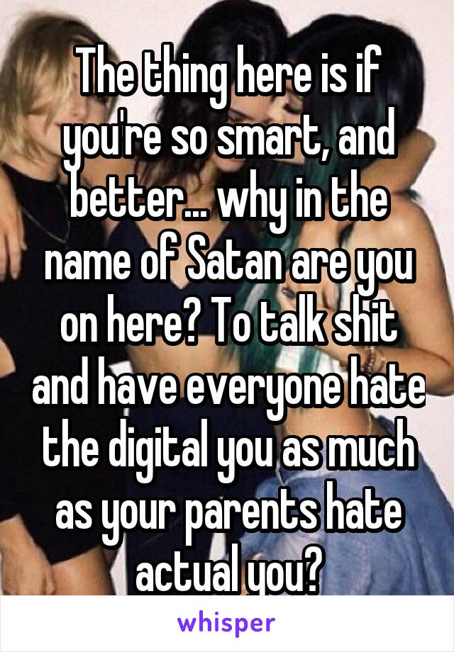 The thing here is if you're so smart, and better... why in the name of Satan are you on here? To talk shit and have everyone hate the digital you as much as your parents hate actual you?