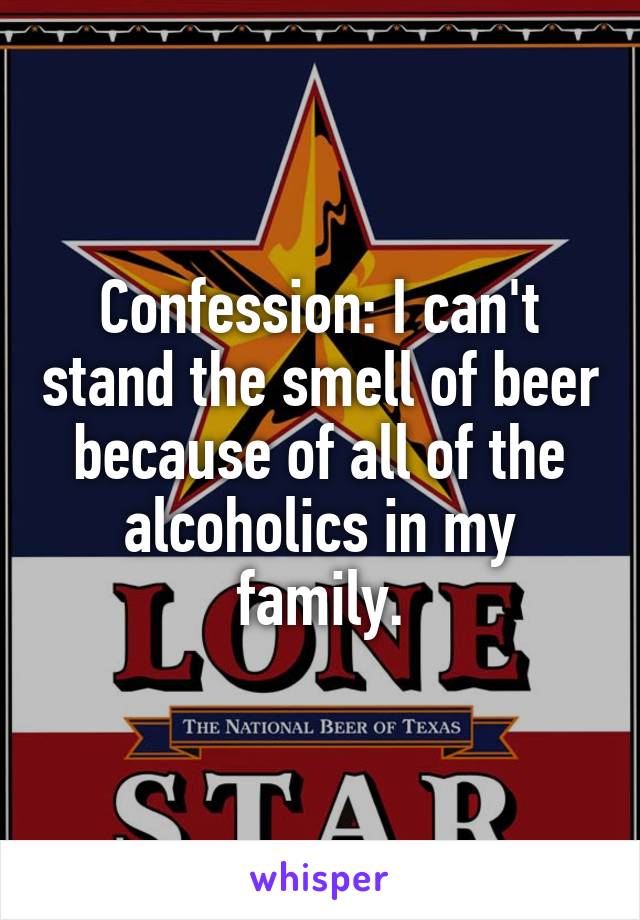 Confession: I can't stand the smell of beer because of all of the alcoholics in my family.