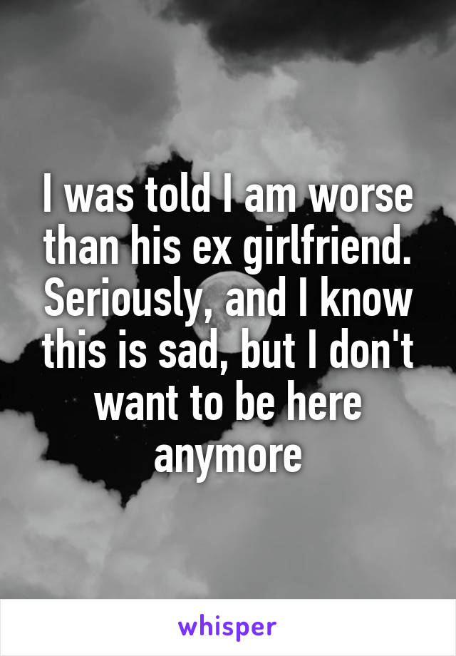 I was told I am worse than his ex girlfriend. Seriously, and I know this is sad, but I don't want to be here anymore