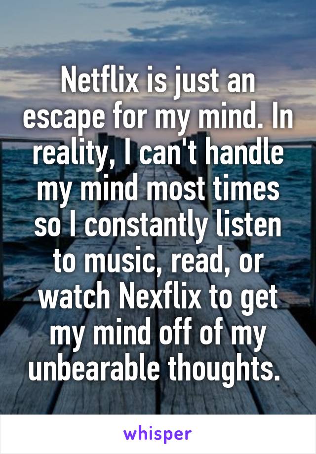 Netflix is just an escape for my mind. In reality, I can't handle my mind most times so I constantly listen to music, read, or watch Nexflix to get my mind off of my unbearable thoughts. 