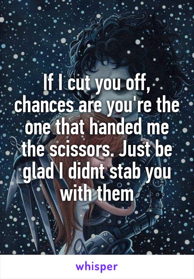 If I cut you off, chances are you're the one that handed me the scissors. Just be glad I didnt stab you with them