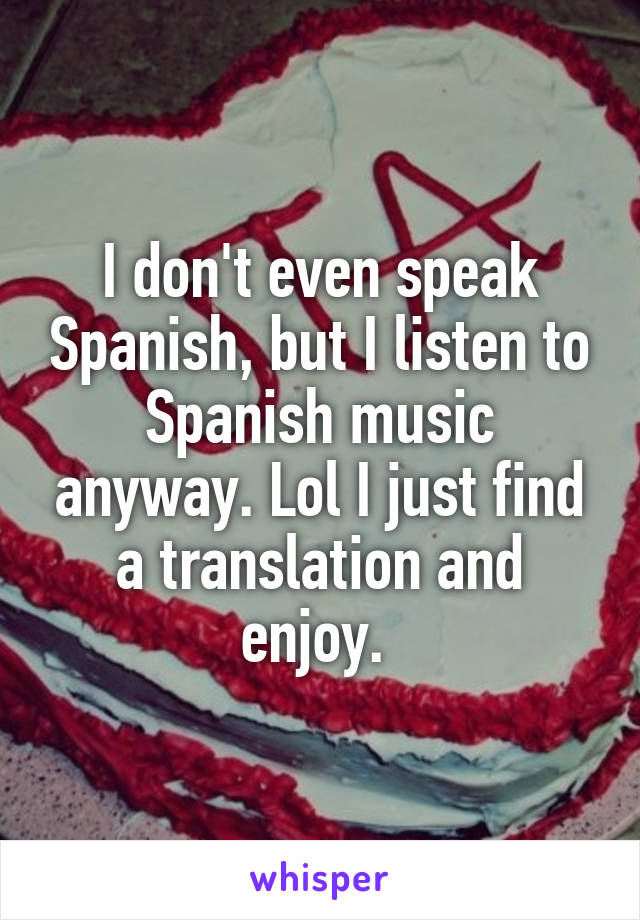 I don't even speak Spanish, but I listen to Spanish music anyway. Lol I just find a translation and enjoy. 