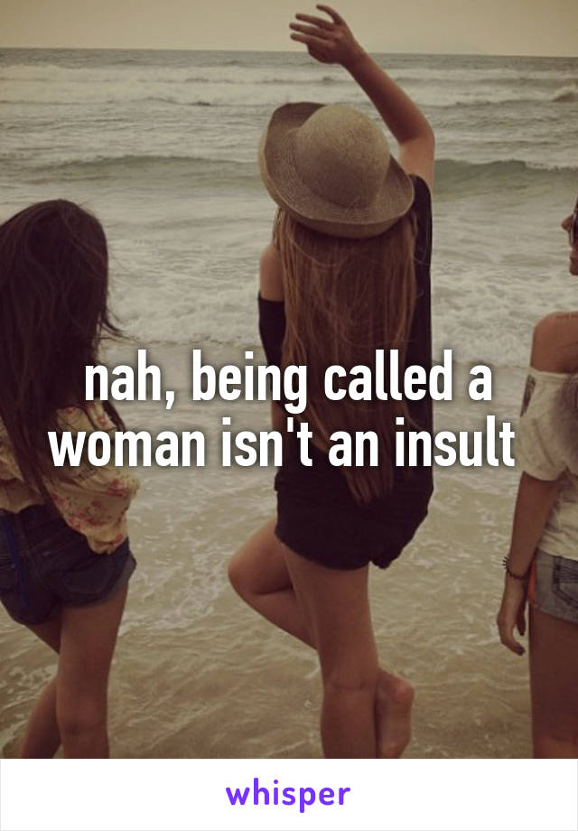 nah, being called a woman isn't an insult 