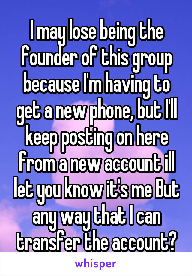 I may lose being the founder of this group because I'm having to get a new phone, but I'll keep posting on here from a new account ill let you know it's me But any way that I can transfer the account?