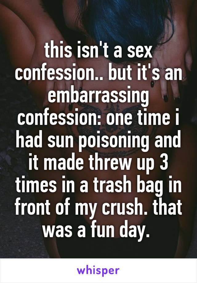 this isn't a sex confession.. but it's an embarrassing confession: one time i had sun poisoning and it made threw up 3 times in a trash bag in front of my crush. that was a fun day. 