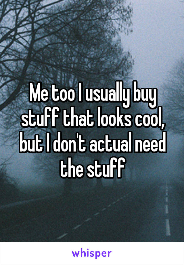 Me too I usually buy stuff that looks cool, but I don't actual need the stuff