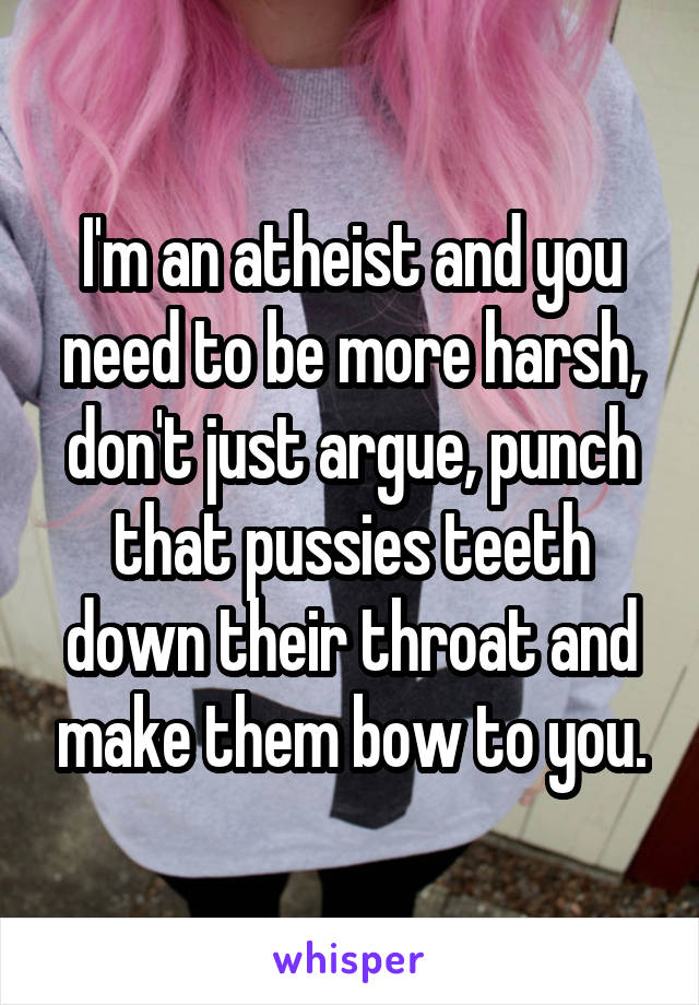 I'm an atheist and you need to be more harsh, don't just argue, punch that pussies teeth down their throat and make them bow to you.