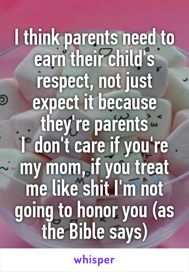 I think parents need to earn their child's respect, not just expect it because they're parents
I  don't care if you're my mom, if you treat me like shit I'm not going to honor you (as the Bible says)