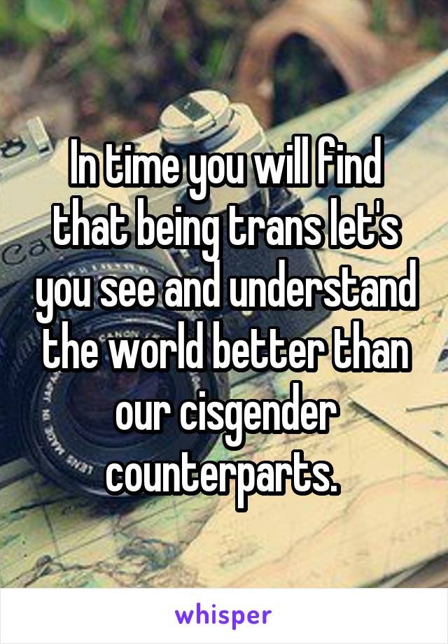 In time you will find that being trans let's you see and understand the world better than our cisgender counterparts. 