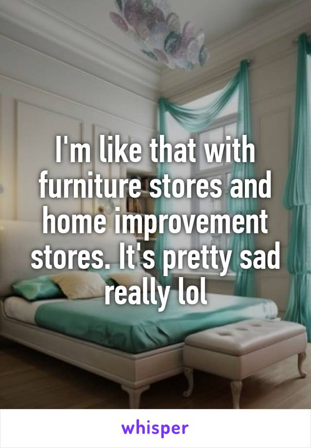 I'm like that with furniture stores and home improvement stores. It's pretty sad really lol