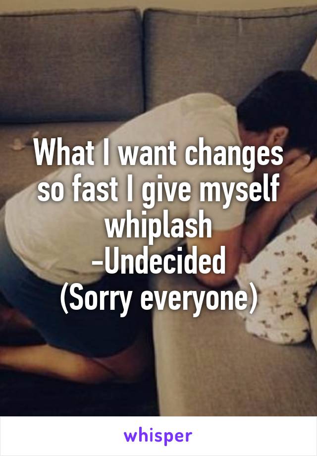 What I want changes so fast I give myself whiplash
-Undecided
(Sorry everyone)