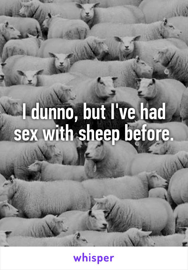 I dunno, but I've had sex with sheep before.  