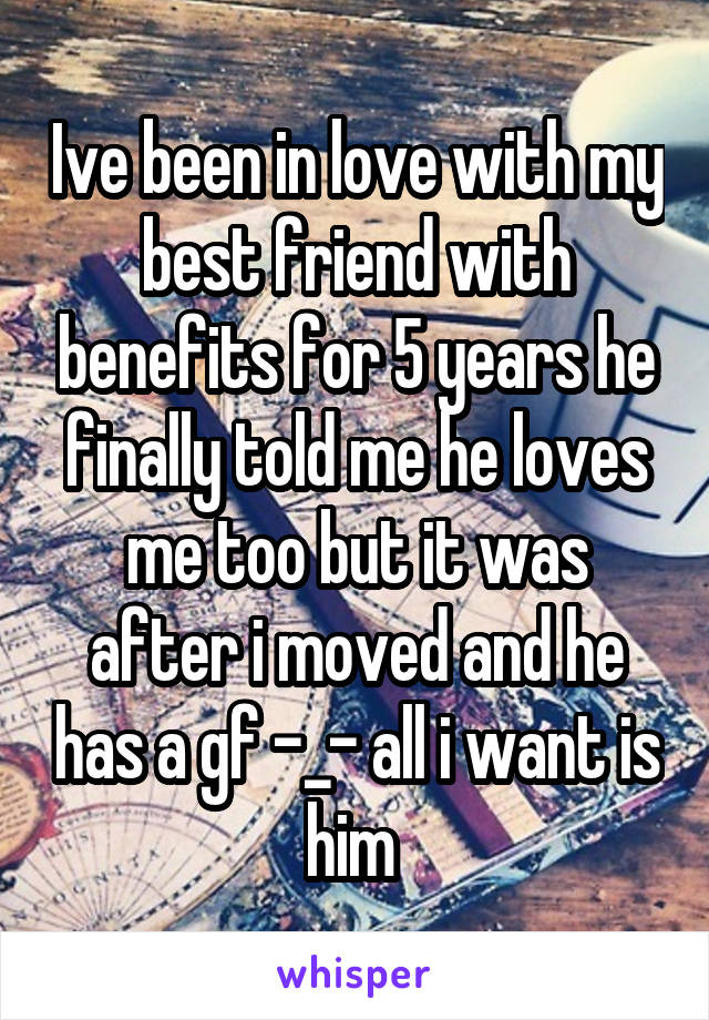 Ive been in love with my best friend with benefits for 5 years he finally told me he loves me too but it was after i moved and he has a gf -_- all i want is him 