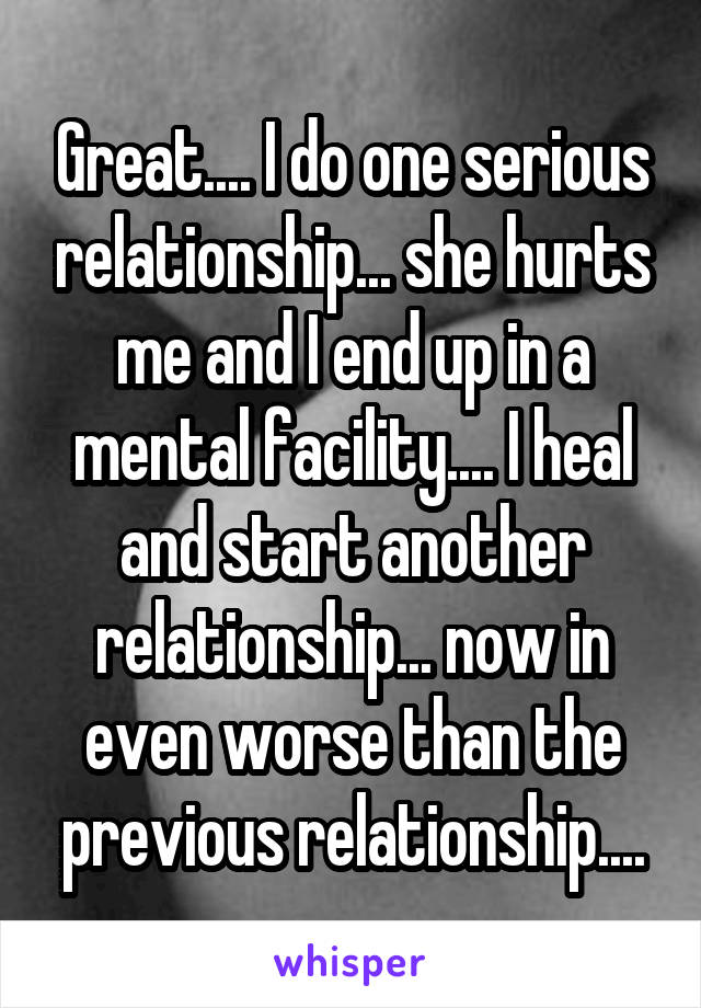 Great.... I do one serious relationship... she hurts me and I end up in a mental facility.... I heal and start another relationship... now in even worse than the previous relationship....