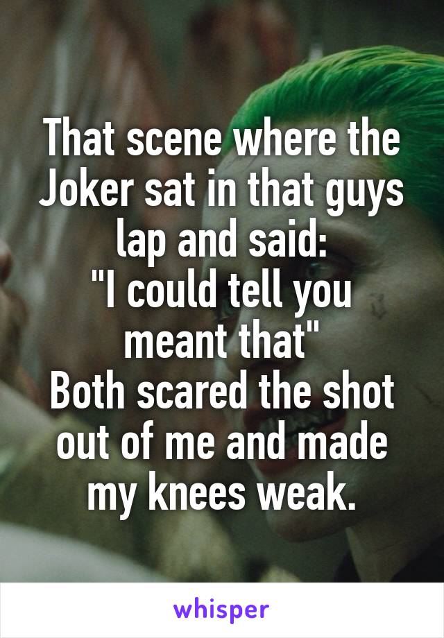 That scene where the Joker sat in that guys lap and said:
"I could tell you meant that"
Both scared the shot out of me and made my knees weak.