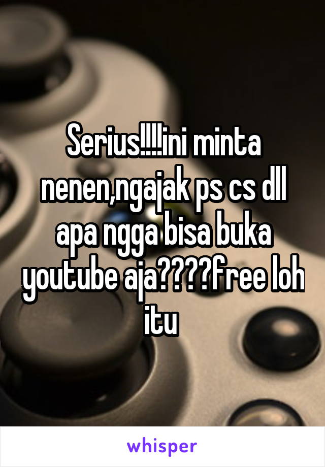 Serius!!!!ini minta nenen,ngajak ps cs dll apa ngga bisa buka youtube aja????free loh itu 