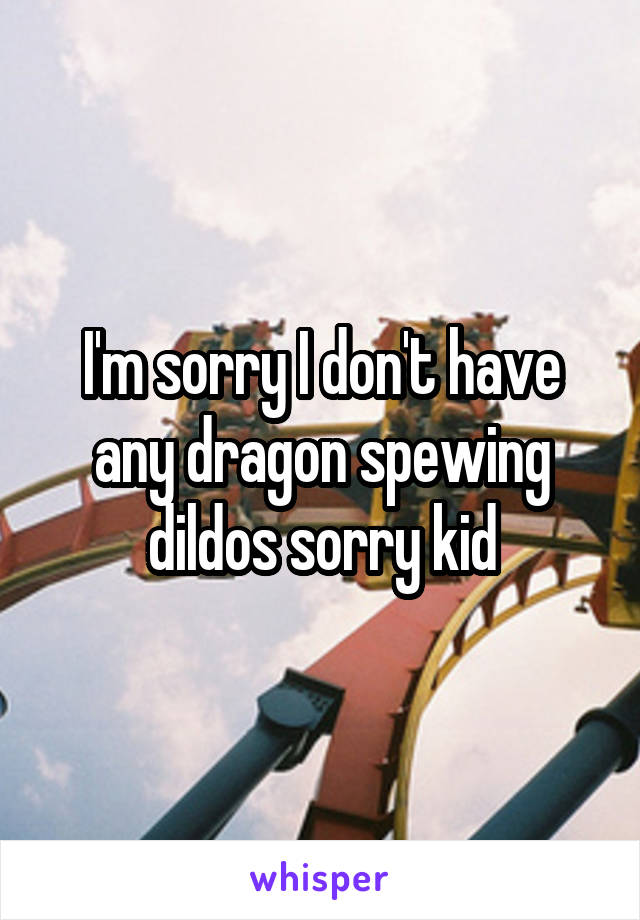 I'm sorry I don't have any dragon spewing dildos sorry kid