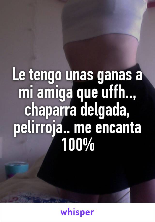 Le tengo unas ganas a mi amiga que uffh.., chaparra delgada, pelirroja.. me encanta 100%