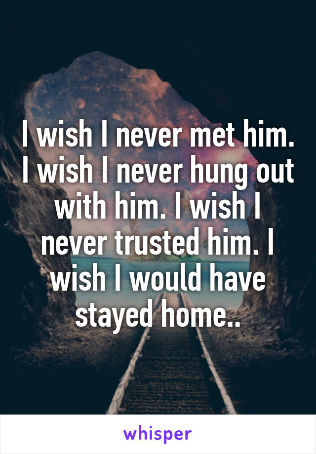 I wish I never met him. I wish I never hung out with him. I wish I never trusted him. I wish I would have stayed home..