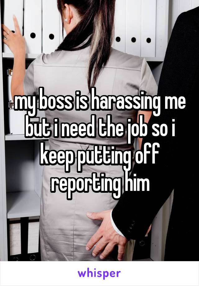 my boss is harassing me but i need the job so i keep putting off reporting him