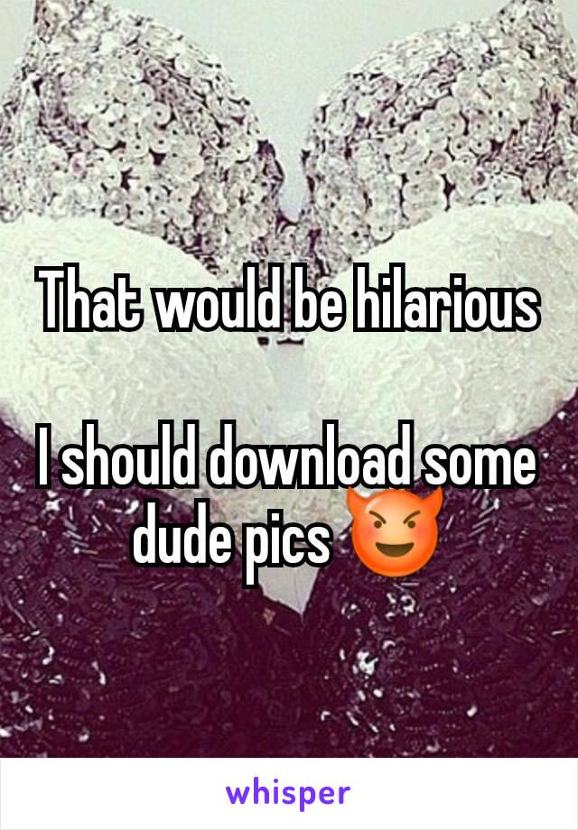 That would be hilarious

I should download some dude pics 😈