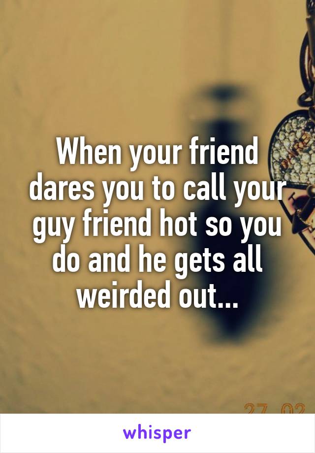 When your friend dares you to call your guy friend hot so you do and he gets all weirded out...