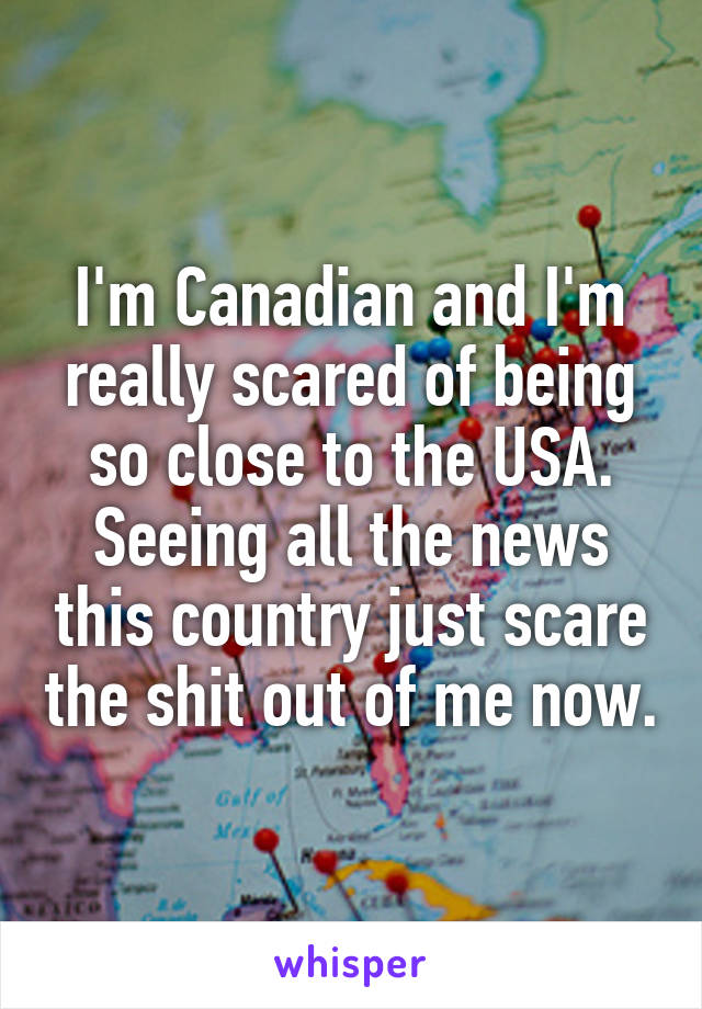 I'm Canadian and I'm really scared of being so close to the USA. Seeing all the news this country just scare the shit out of me now.