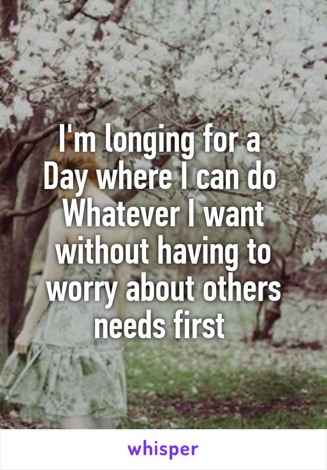 I'm longing for a 
Day where I can do 
Whatever I want without having to worry about others needs first 