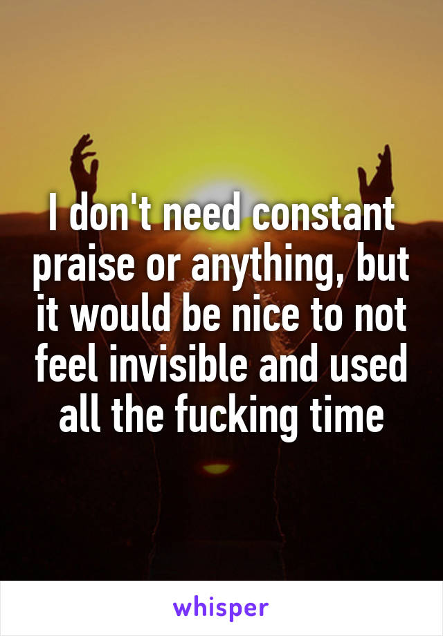 I don't need constant praise or anything, but it would be nice to not feel invisible and used all the fucking time