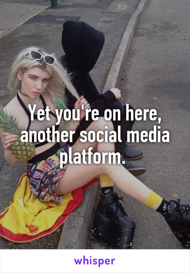 Yet you're on here, another social media platform. 