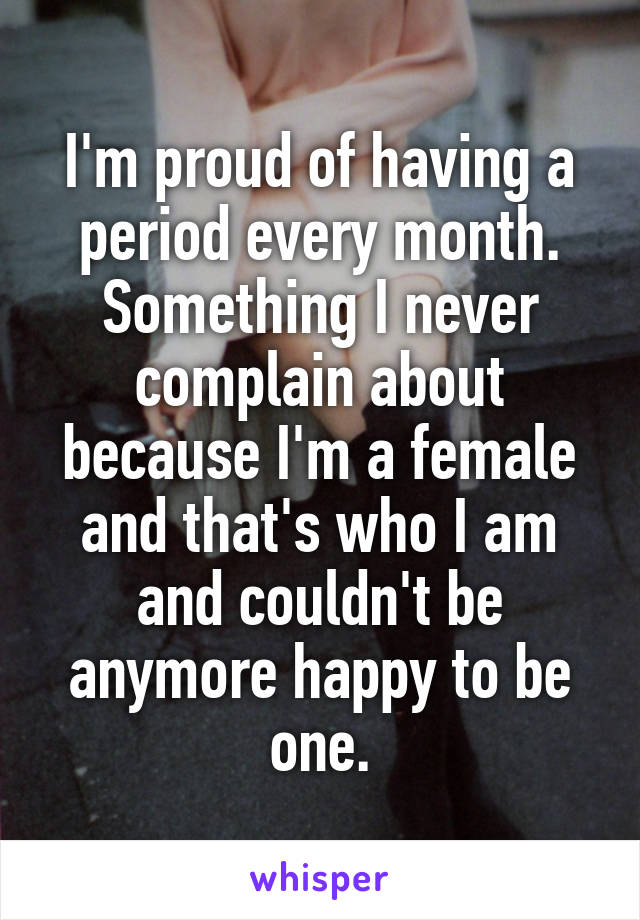 I'm proud of having a period every month. Something I never complain about because I'm a female and that's who I am and couldn't be anymore happy to be one.